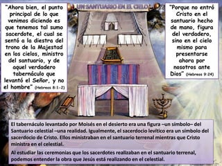 “Ahora bien, el punto
principal de lo que
venimos diciendo es
que tenemos tal sumo
sacerdote, el cual se
sentó a la diestra del
trono de la Majestad
en los cielos, ministro
del santuario, y de
aquel verdadero
tabernáculo que
levantó el Señor, y no
el hombre” (Hebreos 8:1-2)

“Porque no entró
Cristo en el
santuario hecho
de mano, figura
del verdadero,
sino en el cielo
mismo para
presentarse
ahora por
nosotros ante
Dios” (Hebreos 9:24)

El tabernáculo levantado por Moisés en el desierto era una figura –un símbolo– del
Santuario celestial –una realidad. Igualmente, el sacerdocio levítico era un símbolo del
sacerdocio de Cristo. Ellos ministraban en el santuario terrenal mientras que Cristo
ministra en el celestial.
Al estudiar las ceremonias que los sacerdotes realizaban en el santuario terrenal,
podemos entender la obra que Jesús está realizando en el celestial.

 