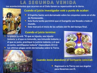 Los acontecimientos que ocurren en el Cielo tienen su repercusión en la tierra.

Cuando el juicio investigador esté a punto de acabar:
El Espíritu Santo será derramado sobre los creyentes como en el día
de Pentecostés.
Esta lluvia tardía permitirá que el Evangelio sea llevado a todo el
mundo.
Esto marcará el inicio de las señales del fin del tiempo final.

Cuando el juicio termine:
La gracia cesará: “El que es injusto, sea injusto
todavía; y el que es inmundo, sea inmundo todavía; y
el que es justo, practique la justicia todavía; y el que
es santo, santifíquese todavía” (Apocalipsis 22:11)
Las últimas plagas serán derramadas sobre la Tierra.

Cuando Jesús abandone el Santuario celestial:
Regresará a la Tierra con sus ángeles
para llevarnos con Él.

 