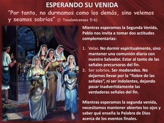 ESPERANDO SU VENIDA

“Por tanto, no durmamos como los demás, sino velemos
y seamos sobrios” (1 Tesalonicenses 5:6)
Mientras esperamos la Segunda Venida,
Pablo nos invita a tomar dos actitudes
complementarias:
1. Velar. No dormir espiritualmente, sino
mantener una comunión diaria con
nuestro Salvador. Estar al tanto de las
señales precursoras del fin.
2. Ser sobrios. Ser moderados. No
dejarnos llevar por la “fiebre de las
señales”, ni ser indolentes, dejando
pasar inadvertidamente las
verdaderas señales del fin.
Mientras esperamos la segunda venida,
necesitamos mantener abiertos los ojos y
saber qué enseña la Palabra de Dios
acerca de los eventos finales.

 