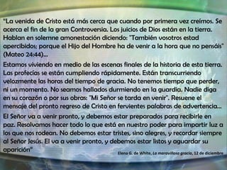 “La venida de Cristo está más cerca que cuando por primera vez creímos. Se
acerca el fin de la gran Controversia. Los juicios de Dios están en la tierra.
Hablan en solemne amonestación diciendo: "También vosotros estad
apercibidos; porque el Hijo del Hombre ha de venir a la hora que no pensáis"
(Mateo 24:44)…
Estamos viviendo en medio de las escenas finales de la historia de esta tierra.
Las profecías se están cumpliendo rápidamente. Están transcurriendo
velozmente las horas del tiempo de gracia. No tenemos tiempo que perder,
ni un momento. No seamos hallados durmiendo en la guardia. Nadie diga
en su corazón o por sus obras: "Mi Señor se tarda en venir". Resuene el
mensaje del pronto regreso de Cristo en fervientes palabras de advertencia…
El Señor va a venir pronto, y debemos estar preparados para recibirle en
paz. Resolvamos hacer todo lo que está en nuestro poder para impartir luz a
los que nos rodean. No debemos estar tristes, sino alegres, y recordar siempre
al Señor Jesús. El va a venir pronto, y debemos estar listos y aguardar su
aparición”
Elena G. de White, La maravillosa gracia, 12 de diciembre

 