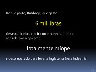 103
De sua parte, Babbage, que gastou
6 mil libras
de seu próprio dinheiro no empreendimento,
considerava o governo
fatalmente míope
e despreparado para levar a Inglaterra à era industrial.
 