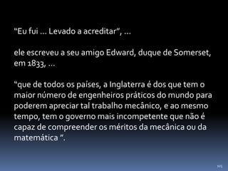 105
“Eu fui ... Levado a acreditar”, ...
ele escreveu a seu amigo Edward, duque de Somerset,
em 1833, ...
“que de todos os países, a Inglaterra é dos que tem o
maior número de engenheiros práticos do mundo para
poderem apreciar tal trabalho mecânico, e ao mesmo
tempo, tem o governo mais incompetente que não é
capaz de compreender os méritos da mecânica ou da
matemática ”.
 