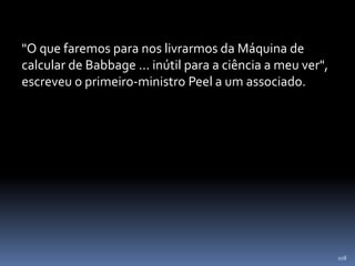 108
"O que faremos para nos livrarmos da Máquina de
calcular de Babbage ... inútil para a ciência a meu ver",
escreveu o primeiro-ministro Peel a um associado.
 