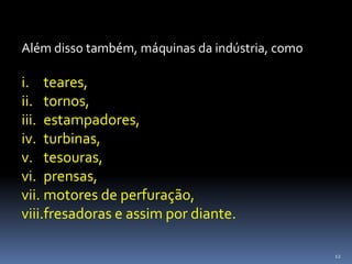 12
Além disso também, máquinas da indústria, como
i. teares,
ii. tornos,
iii. estampadores,
iv. turbinas,
v. tesouras,
vi. prensas,
vii. motores de perfuração,
viii.fresadoras e assim por diante.
 