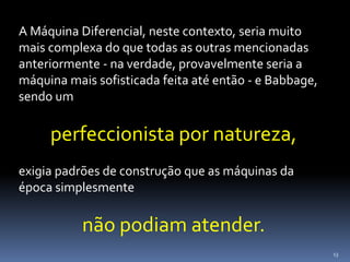 13
A Máquina Diferencial, neste contexto, seria muito
mais complexa do que todas as outras mencionadas
anteriormente - na verdade, provavelmente seria a
máquina mais sofisticada feita até então - e Babbage,
sendo um
perfeccionista por natureza,
exigia padrões de construção que as máquinas da
época simplesmente
não podiam atender.
 
