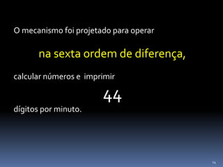 14
O mecanismo foi projetado para operar
na sexta ordem de diferença,
calcular números e imprimir
44
dígitos por minuto.
 