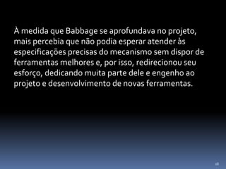 18
À medida que Babbage se aprofundava no projeto,
mais percebia que não podia esperar atender às
especificações precisas do mecanismo sem dispor de
ferramentas melhores e, por isso, redirecionou seu
esforço, dedicando muita parte dele e engenho ao
projeto e desenvolvimento de novas ferramentas.
 