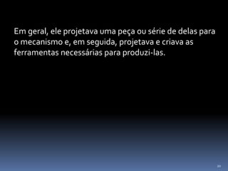 20
Em geral, ele projetava uma peça ou série de delas para
o mecanismo e, em seguida, projetava e criava as
ferramentas necessárias para produzi-las.
 