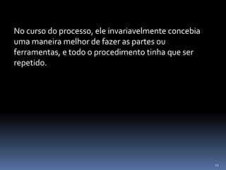 21
No curso do processo, ele invariavelmente concebia
uma maneira melhor de fazer as partes ou
ferramentas, e todo o procedimento tinha que ser
repetido.
 