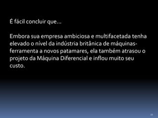 22
É fácil concluir que...
Embora sua empresa ambiciosa e multifacetada tenha
elevado o nível da indústria britânica de máquinas-
ferramenta a novos patamares, ela também atrasou o
projeto da Máquina Diferencial e inflou muito seu
custo.
 