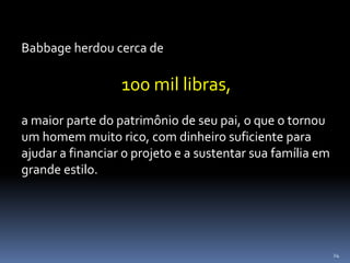 24
Babbage herdou cerca de
100 mil libras,
a maior parte do patrimônio de seu pai, o que o tornou
um homem muito rico, com dinheiro suficiente para
ajudar a financiar o projeto e a sustentar sua família em
grande estilo.
 