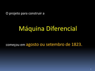3
O projeto para construir a
Máquina Diferencial
começou em agosto ou setembro de 1823.
 