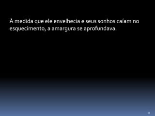 33
À medida que ele envelhecia e seus sonhos caíam no
esquecimento, a amargura se aprofundava.
 