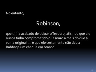 41
No entanto,
Robinson,
que tinha acabado de deixar oTesouro, afirmou que ele
nunca tinha comprometido oTesouro a mais do que a
soma original, ... e que ele certamente não deu a
Babbage um cheque em branco.
 