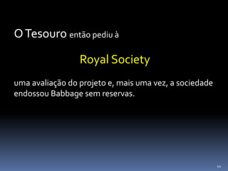 44
OTesouro então pediu à
Royal Society
uma avaliação do projeto e, mais uma vez, a sociedade
endossou Babbage sem reservas.
 