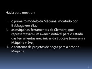 47
Havia para mostrar:
i. o primeiro modelo da Máquina, montado por
Babbage em 1822,
ii. as máquinas-ferramentas de Clement, que
representavam um avanço notável para o estado
das ferramentas mecânicas da época e tornaram a
Máquina viável;
iii. e centenas de projetos de peças para a própria
Máquina.
 