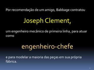 5
Por recomendação de um amigo, Babbage contratou
Joseph Clement,
um engenheiro mecânico de primeira linha, para atuar
como
engenheiro-chefe
e para modelar a maioria das peças em sua própria
fábrica.
 