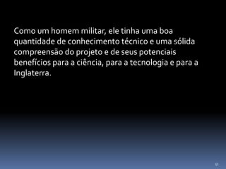 51
Como um homem militar, ele tinha uma boa
quantidade de conhecimento técnico e uma sólida
compreensão do projeto e de seus potenciais
benefícios para a ciência, para a tecnologia e para a
Inglaterra.
 