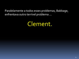 54
Paralelamente a todos esses problemas, Babbage,
enfrentava outro terrível problema ...
Clement.
 