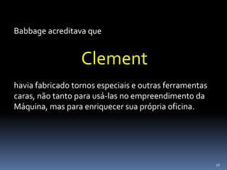 56
Babbage acreditava que
Clement
havia fabricado tornos especiais e outras ferramentas
caras, não tanto para usá-las no empreendimento da
Máquina, mas para enriquecer sua própria oficina.
 