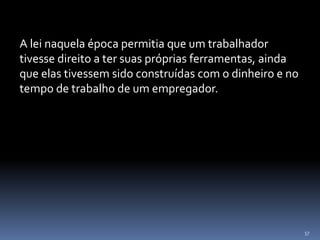 57
A lei naquela época permitia que um trabalhador
tivesse direito a ter suas próprias ferramentas, ainda
que elas tivessem sido construídas com o dinheiro e no
tempo de trabalho de um empregador.
 