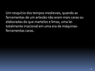 58
Um resquício dos tempos medievais, quando as
ferramentas de um artesão não eram mais caras ou
elaboradas do que martelos e limas, uma lei
totalmente irracional em uma era de máquinas-
ferramentas caras.
 
