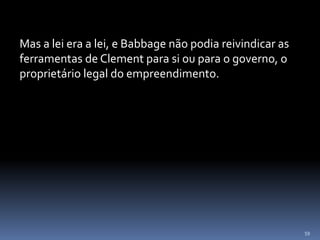 59
Mas a lei era a lei, e Babbage não podia reivindicar as
ferramentas de Clement para si ou para o governo, o
proprietário legal do empreendimento.
 