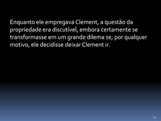 60
Enquanto ele empregava Clement, a questão da
propriedade era discutível, embora certamente se
transformasse em um grande dilema se, por qualquer
motivo, ele decidisse deixar Clement ir.
 
