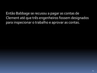 61
Então Babbage se recusou a pagar as contas de
Clement até que três engenheiros fossem designados
para inspecionar o trabalho e aprovar as contas.
 