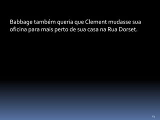 63
Babbage também queria que Clement mudasse sua
oficina para mais perto de sua casa na Rua Dorset.
 