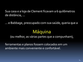 64
Sua casa e a loja de Clement ficavam a 6 quilômetros
de distância, ...
... e Babbage, preocupado com sua saúde, queria que a
Máquina
(ou melhor, as várias partes que a compunham),
ferramentas e planos fossem colocados em um
ambiente mais conveniente e confortável.
 