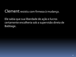 66
Clementresistiu com firmeza à mudança.
Ele sabia que sua liberdade de ação e lucros
certamente encolheria sob a supervisão direta de
Babbage.
 