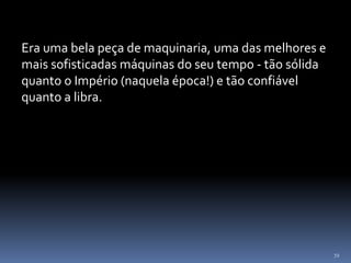72
Era uma bela peça de maquinaria, uma das melhores e
mais sofisticadas máquinas do seu tempo - tão sólida
quanto o Império (naquela época!) e tão confiável
quanto a libra.
 