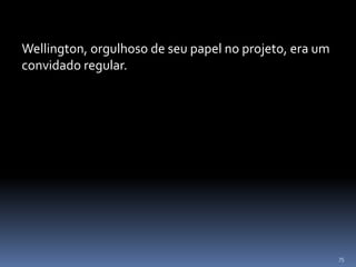 75
Wellington, orgulhoso de seu papel no projeto, era um
convidado regular.
 