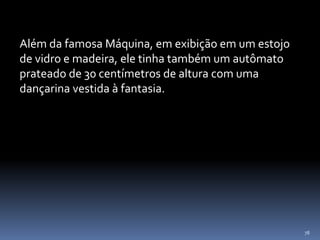 78
Além da famosa Máquina, em exibição em um estojo
de vidro e madeira, ele tinha também um autômato
prateado de 30 centímetros de altura com uma
dançarina vestida à fantasia.
 