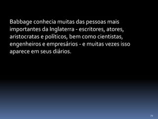 79
Babbage conhecia muitas das pessoas mais
importantes da Inglaterra - escritores, atores,
aristocratas e políticos, bem como cientistas,
engenheiros e empresários - e muitas vezes isso
aparece em seus diários.
 