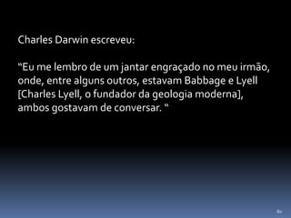 80
Charles Darwin escreveu:
“Eu me lembro de um jantar engraçado no meu irmão,
onde, entre alguns outros, estavam Babbage e Lyell
[Charles Lyell, o fundador da geologia moderna],
ambos gostavam de conversar. “
 