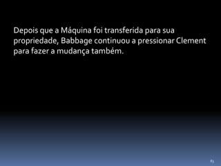 83
Depois que a Máquina foi transferida para sua
propriedade, Babbage continuou a pressionar Clement
para fazer a mudança também.
 