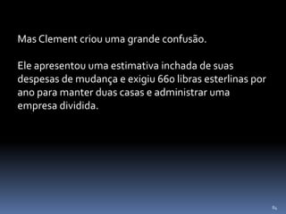 84
Mas Clement criou uma grande confusão.
Ele apresentou uma estimativa inchada de suas
despesas de mudança e exigiu 660 libras esterlinas por
ano para manter duas casas e administrar uma
empresa dividida.
 