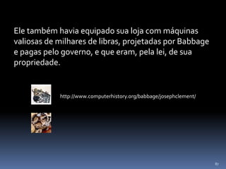 87
Ele também havia equipado sua loja com máquinas
valiosas de milhares de libras, projetadas por Babbage
e pagas pelo governo, e que eram, pela lei, de sua
propriedade.
http://www.computerhistory.org/babbage/josephclement/
 