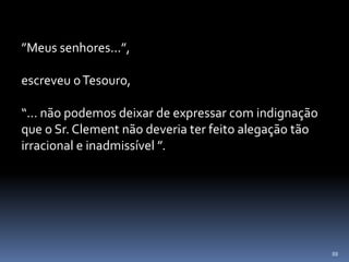 88
”Meus senhores...”,
escreveu oTesouro,
“... não podemos deixar de expressar com indignação
que o Sr. Clement não deveria ter feito alegação tão
irracional e inadmissível ”.
 