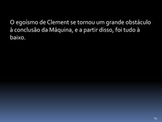 89
O egoísmo de Clement se tornou um grande obstáculo
à conclusão da Máquina, e a partir disso, foi tudo à
baixo.
 