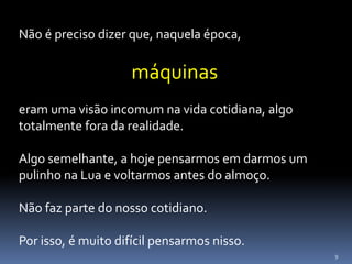 9
Não é preciso dizer que, naquela época,
máquinas
eram uma visão incomum na vida cotidiana, algo
totalmente fora da realidade.
Algo semelhante, a hoje pensarmos em darmos um
pulinho na Lua e voltarmos antes do almoço.
Não faz parte do nosso cotidiano.
Por isso, é muito difícil pensarmos nisso.
 