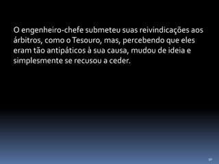 90
O engenheiro-chefe submeteu suas reivindicações aos
árbitros, como oTesouro, mas, percebendo que eles
eram tão antipáticos à sua causa, mudou de ideia e
simplesmente se recusou a ceder.
 