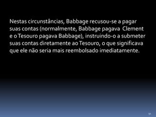 91
Nestas circunstâncias, Babbage recusou-se a pagar
suas contas (normalmente, Babbage pagava Clement
e oTesouro pagava Babbage), instruindo-o a submeter
suas contas diretamente aoTesouro, o que significava
que ele não seria mais reembolsado imediatamente.
 