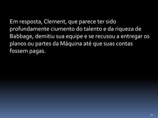 92
Em resposta, Clement, que parece ter sido
profundamente ciumento do talento e da riqueza de
Babbage, demitiu sua equipe e se recusou a entregar os
planos ou partes da Máquina até que suas contas
fossem pagas.
 