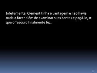 94
Infelizmente, Clement tinha a vantagem e não havia
nada a fazer além de examinar suas contas e pagá-lo, o
que oTesouro finalmente fez.
 