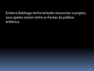 97
Embora Babbage tenha tentado ressuscitar o projeto,
seus apelos caíram entre as frestas da política
britânica.
 