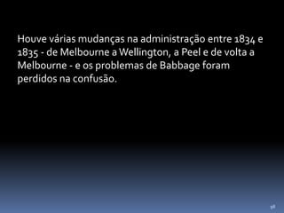 98
Houve várias mudanças na administração entre 1834 e
1835 - de Melbourne a Wellington, a Peel e de volta a
Melbourne - e os problemas de Babbage foram
perdidos na confusão.
 