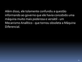 99
Além disso, ele tolamente confundiu a questão
informando ao governo que ele havia concebido uma
máquina muito mais poderosa e versátil - um
Mecanismo Analítico - que tornou obsoleta a Máquina
Diferencial.
 